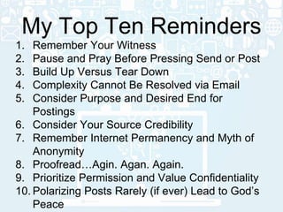 1. Remember Your Witness
2. Pause and Pray Before Pressing Send or Post
3. Build Up Versus Tear Down
4. Complexity Cannot Be Resolved via Email
5. Consider Purpose and Desired End for
Postings
6. Consider Your Source Credibility
7. Remember Internet Permanency and Myth of
Anonymity
8. Proofread…Agin. Agan. Again.
9. Prioritize Permission and Value Confidentiality
10. Polarizing Posts Rarely (if ever) Lead to God’s
Peace
My Top Ten Reminders
 