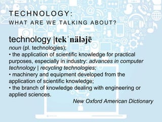W H A T A R E W E T A L K I N G A B O U T ?
T E C H N O L O G Y :
technology |tekˈnäləjē
noun (pl. technologies);
• the application of scientific knowledge for practical
purposes, especially in industry: advances in computer
technology | recycling technologies;
• machinery and equipment developed from the
application of scientific knowledge;
• the branch of knowledge dealing with engineering or
applied sciences.
New Oxford American Dictionary
 