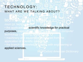W H A T A R E W E T A L K I N G A B O U T ?
T E C H N O L O G Y :
technology |tekˈnäləjē
noun (pl. technologies);
• the application of scientific knowledge for practical
purposes, especially in industry: advances in computer
technology | recycling technologies;
• machinery and equipment developed from the
application of scientific knowledge;
• the branch of knowledge dealing with engineering or
applied sciences.
New Oxford American Dictionary
 
