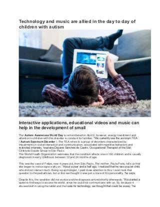 Technology and music are allied in the day to day of
children with autism
Interactive applications, educational videos and music can
help in the development of small
The Autism Awareness World Day is remembered on April 2, however, energy investment and
attention to children with this disorder is constant for families. “We currently use the acronym TEA
( Autism Spectrum Disorder ). The TEA refers to a group of disorders characterized by
impairments in social interaction and communication, associated with repetitive behaviors and
restricted interests, “explains Dayane Sanches de Castro, Occupational Therapist of the São
Cristóvão Saúde Group in São Paulo.
The World Health Organization estimates that the condition affects one in 160 children and is usually
diagnosed in early childhood, between 12 and 24 months of age.
This was the case of Felipe, now 4 years old, from São Paulo. The mother, Paula Porta, tells us that
she began to notice signs early on. “About a year and a half ago, I realized that he was a quiet child,
who did not interact much. Being a psychologist, I paid close attention to this. I even took that
question to the pediatrician, but at first we thought it was just a trace of his personality, “he says.
Despite this, the condition did not evolve and the diagnosis arrived shortly afterwards. “We started a
quest to find ways to access his world, since he could not communicate with us. So, because it
showed skill in using the tablet and the taste for technology, we thought that could be a way, “he
 