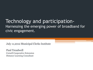 Technology and participation-
Harnessing the emerging power of broadband for
civic engagement.


July 11,2012 Municipal Clerks Institute

Paul Treadwell
Cornell Cooperative Extension
Distance Learning Consultant
 