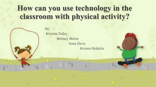 How can you use technology in the
classroom with physical activity?
By:
Kristina Tolley
Brittney Belote
Anna Davis
Kristen Heikkila

 
