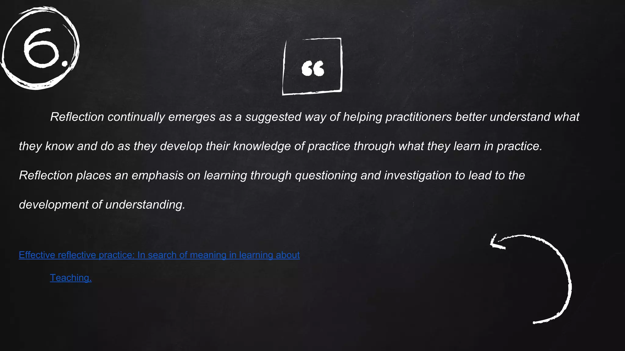 “Reflection continually emerges as a suggested way of helping practitioners better understand what
they know and do as they develop their knowledge of practice through what they learn in practice.
Reflection places an emphasis on learning through questioning and investigation to lead to the
development of understanding.
Effective reflective practice: In search of meaning in learning about
Teaching.
6.
 