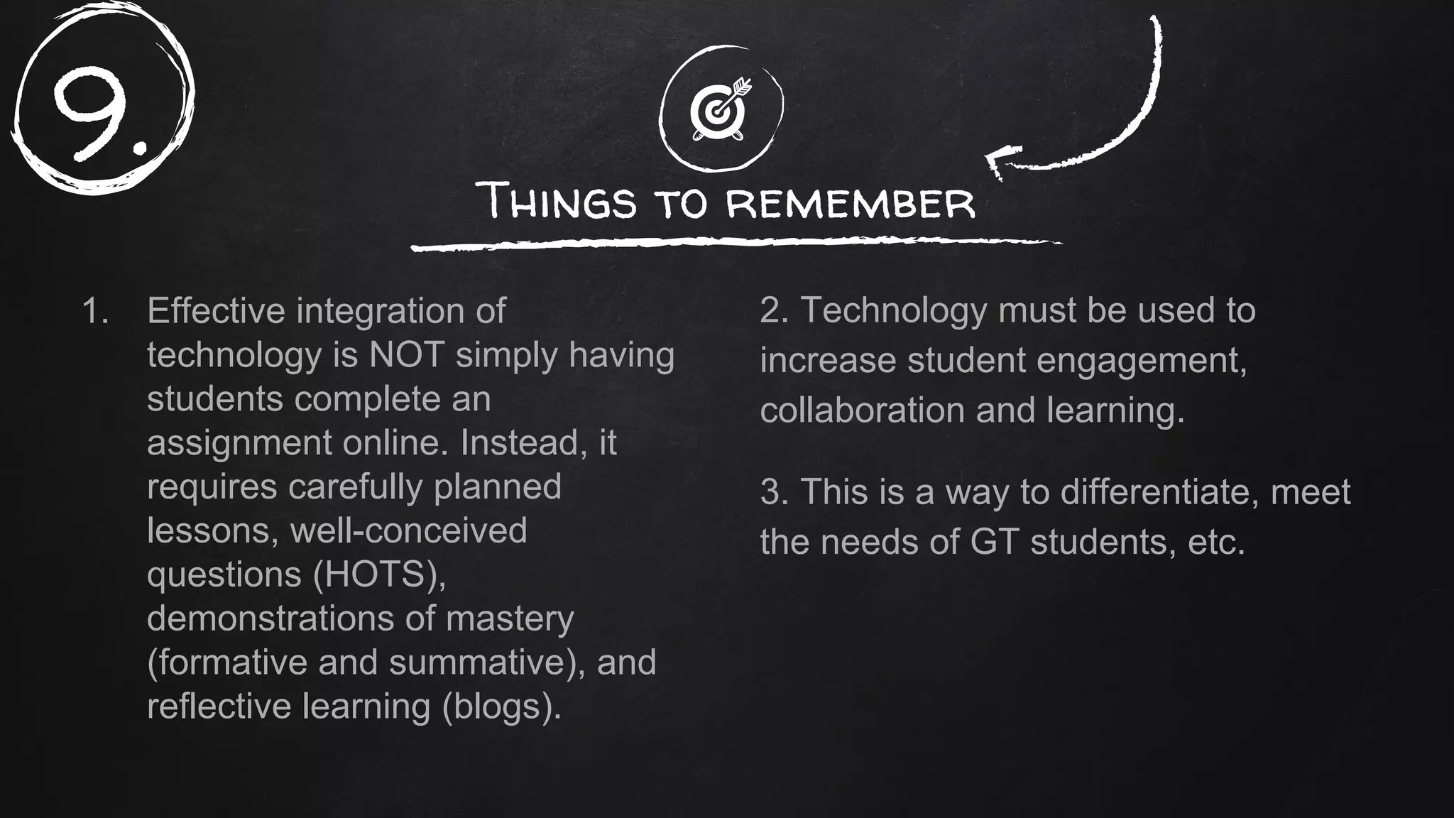 1. Effective integration of
technology is NOT simply having
students complete an
assignment online. Instead, it
requires carefully planned
lessons, well-conceived
questions (HOTS),
demonstrations of mastery
(formative and summative), and
reflective learning (blogs).
Things to remember
2. Technology must be used to
increase student engagement,
collaboration and learning.
3. This is a way to differentiate, meet
the needs of GT students, etc.
9.
 