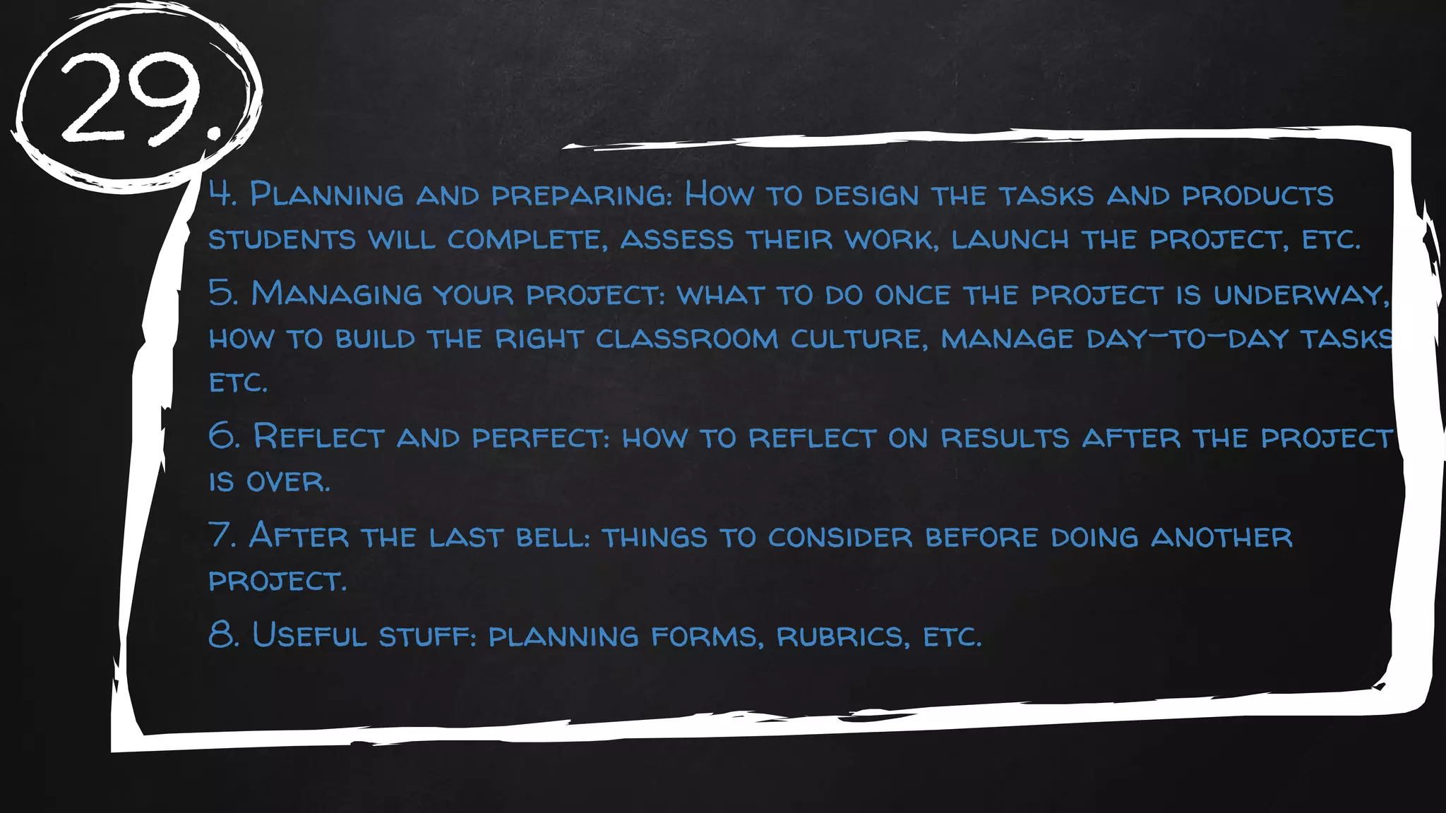 4. Planning and preparing: How to design the tasks and products
students will complete, assess their work, launch the project, etc.
5. Managing your project: what to do once the project is underway,
how to build the right classroom culture, manage day-to-day tasks,
etc.
6. Reflect and perfect: how to reflect on results after the project
is over.
7. After the last bell: things to consider before doing another
project.
8. Useful stuff: planning forms, rubrics, etc.
29.
 