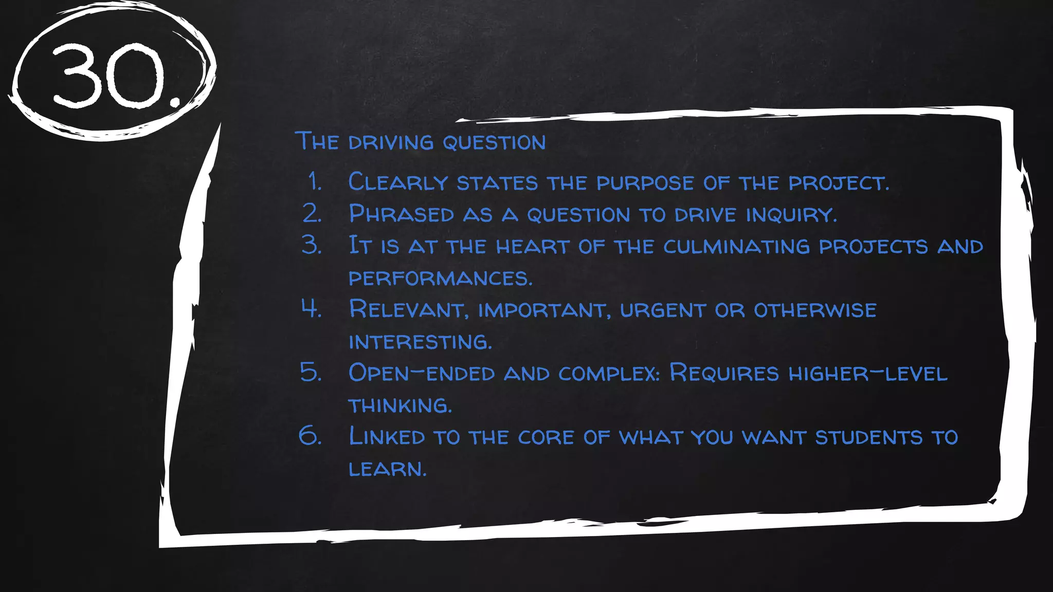 The driving question
1. Clearly states the purpose of the project.
2. Phrased as a question to drive inquiry.
3. It is at the heart of the culminating projects and
performances.
4. Relevant, important, urgent or otherwise
interesting.
5. Open-ended and complex: Requires higher-level
thinking.
6. Linked to the core of what you want students to
learn.
30.
 
