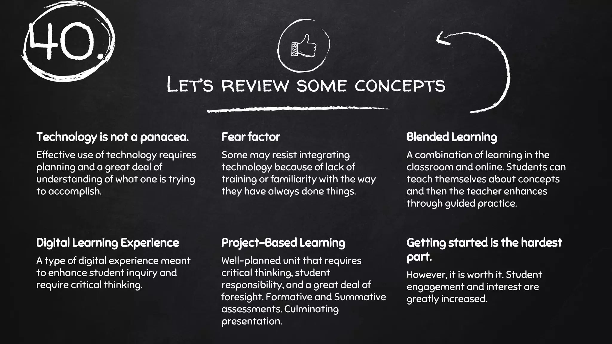 Let’s review some concepts
Technology is not a panacea.
Effective use of technology requires
planning and a great deal of
understanding of what one is trying
to accomplish.
Fear factor
Some may resist integrating
technology because of lack of
training or familiarity with the way
they have always done things.
Blended Learning
A combination of learning in the
classroom and online. Students can
teach themselves about concepts
and then the teacher enhances
through guided practice.
Digital Learning Experience
A type of digital experience meant
to enhance student inquiry and
require critical thinking.
Project-Based Learning
Well-planned unit that requires
critical thinking, student
responsibility, and a great deal of
foresight. Formative and Summative
assessments. Culminating
presentation.
Getting started is the hardest
part.
However, it is worth it. Student
engagement and interest are
greatly increased.
40.
 