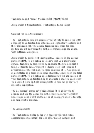 Technology and Project Management (MGMT7020)
Assignment 1 Specification: Technology Topic Paper
Context for this Assignment:
The Technology module assesses your ability to apply the EBM
approach to understanding information technology systems and
their management. The course learning outcomes for this
module are all addressed by both assignments and the exam,
with different emphases.
Assignment 1, completed individually, focuses on the earlier
parts of EBM. Its objective is to show that you understand
general technology principles by applying them to a specific
topic, critically researching the literature on that topic and
presenting a coherent multi-faceted analysis of it. Assignment
2, completed in a team with other students, focusses on the later
parts of EBM. Its objective is to demonstrate the application of
your technology understanding to evaluate a specific case study.
You should work on both assignments in parallel as they are
mutually supportive.
The assessment items have been designed to allow you to
acquire and use the concepts in the course as a way to better
understand your world and to act in it in a more knowledgeable
and responsible manner.
The Assignment:
The Technology Topic Paper will present your individual
examination of a current topic in information systems and
 