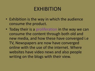 EXHIBITIONExhibition is the way in which the audience consume the product.  Today their is aproliferationin the way we can consume the content through both old and new media, and how these have converged i.e TV, Newspapers are now have converged online with the use of the internet. Where websites have video news and also people writing on the blogs with their view.