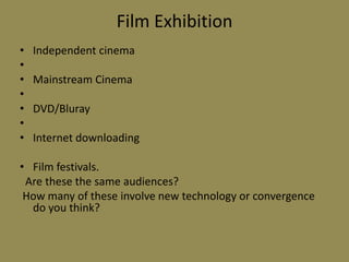 Film ExhibitionIndependent cinema Mainstream Cinema DVD/Bluray Internet downloadingFilm festivals.  Are these the same audiences? How many of these involve new technology or convergence do you think? 