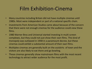 Film Exhibition-CinemaMany countries including Britain did not have multiple cinemas until 1980s. Most were independent or part of a national specific chain.Investments from American Studios came about because of the concern that there were not enough cinemas for the audience could view these films.1980 Warner Bros and Universal started investing in multi screen complexes, but they could not just show their own films. This kind of monopoly was outlawed in 1948 in a paramount decree, but these cinemas could exhibit a substantial amount of their own films.Multiplex cinemas are generally built on the outskirts  of town and the visitors are also likely to eat there and go bowling.These cinemas generally show mainstream films with the most recent technology to attract wider audience for the most profit.