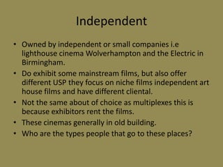 Independent Owned by independent or small companies i.e lighthouse cinema Wolverhampton and the Electric in Birmingham.Do exhibit some mainstream films, but also offer different USP they focus on niche films independent art house films and have different cliental.Not the same about of choice as multiplexes this is because exhibitors rent the films.These cinemas generally in old building.Who are the types people that go to these places?