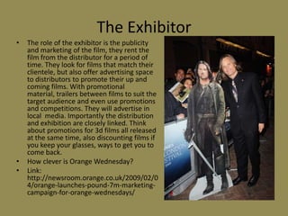 The ExhibitorThe role of the exhibitor is the publicity and marketing of the film, they rent the film from the distributor for a period of time. They look for films that match their clientele, but also offer advertising space to distributors to promote their up and coming films. With promotional material, trailers between films to suit the target audience and even use promotions and competitions. They will advertise in local  media. Importantly the distribution and exhibition are closely linked. Think about promotions for 3d films all released at the same time, also discounting films if you keep your glasses, ways to get you to come back.How clever is Orange Wednesday?Link: http://newsroom.orange.co.uk/2009/02/04/orange-launches-pound-7m-marketing-campaign-for-orange-wednesdays/