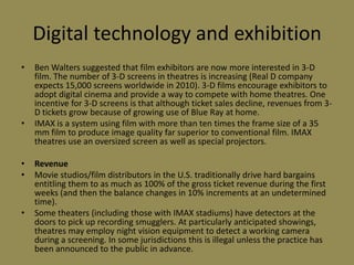 Digital technology and exhibitionBen Walters suggested that film exhibitors are now more interested in 3-D film. The number of 3-D screens in theatres is increasing (Real D company expects 15,000 screens worldwide in 2010). 3-D films encourage exhibitors to adopt digital cinema and provide a way to compete with home theatres. One incentive for 3-D screens is that although ticket sales decline, revenues from 3-D tickets grow because of growing use of Blue Ray at home.IMAX is a system using film with more than ten times the frame size of a 35 mm film to produce image quality far superior to conventional film. IMAX theatres use an oversized screen as well as special projectors.RevenueMovie studios/film distributors in the U.S. traditionally drive hard bargains entitling them to as much as 100% of the gross ticket revenue during the first weeks (and then the balance changes in 10% increments at an undetermined time).Some theaters (including those with IMAX stadiums) have detectors at the doors to pick up recording smugglers. At particularly anticipated showings, theatres may employ night vision equipment to detect a working camera during a screening. In some jurisdictions this is illegal unless the practice has been announced to the public in advance.
