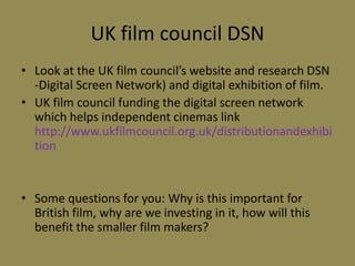 UK film council DSNLook at the UK film council’s website and research DSN -Digital Screen Network) and digital exhibition of film.UK film council funding the digital screen network which helps independent cinemas link http://www.ukfilmcouncil.org.uk/distributionandexhibitionSome questions for you: Why is this important for British film, why are we investing in it, how will this benefit the smaller film makers?