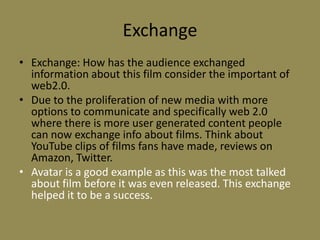 ExchangeExchange: How has the audience exchanged information about this film consider the important of web2.0. Due to the proliferation of new media with more options to communicate and specifically web 2.0 where there is more user generated content people can now exchange info about films. Think about YouTube clips of films fans have made, reviews on  Amazon, Twitter. Avatar is a good example as this was the most talked about film before it was even released. This exchange helped it to be a success.