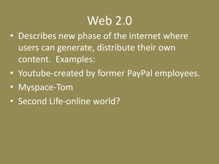 Web 2.0Describes new phase of the internet where users can generate, distribute their own content.  Examples:Youtube-created by former PayPal employees. Myspace-TomSecond Life-online world?