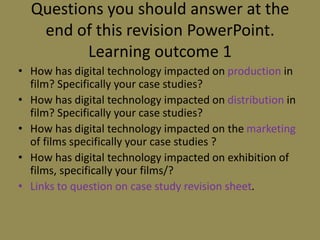 Questions you should answer at the end of this revision PowerPoint.Learning outcome 1How has digital technology impacted on production in film? Specifically your case studies?How has digital technology impacted on distribution in film? Specifically your case studies?How has digital technology impacted on the marketing of films specifically your case studies ?How has digital technology impacted on exhibition of films, specifically your films/?Links to question on case study revision sheet.