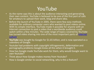 YouTubeAs the name says this is about the audience interacting and generating their own content. YouTube is believed to be one of the first port of calls for amateurs to upload their work, blog and share idea.Before the launch of YouTube in 2005, there were few easy methods available for ordinary computer users who wanted to post videos online. With its simple interface, YouTube made it possible for anyone with an Internet connection to post a video that a worldwide audience could watch within a few minutes. The wide range of topics covered by YouTube has turned video sharing into one of the most important parts of Internet culture. YouTube was bought by Google for $1.65 billion, and is now operated as a subsidary of Google. Youtube had problems with copyright infringements, defermation and pornography problems Google knew all this when it brought it.How has Google made YouTube work for them, why would Google want to own Youtube?Think about How Google makes money from Youtube?How is Google similar to social networking, why is this a feature?