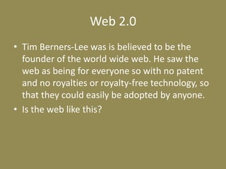 Web 2.0Tim Berners-Lee was is believed to be the founder of the world wide web. He saw the web as being for everyone so with no patent and no royalties or royalty-free technology, so that they could easily be adopted by anyone.Is the web like this?