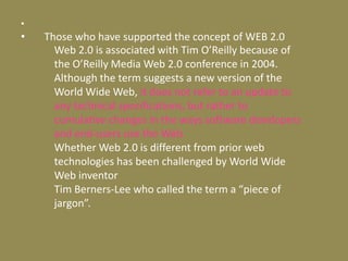     Those who have supported the concept of WEB 2.0 Web 2.0 is associated with Tim O’Reilly because of the O’Reilly Media Web 2.0 conference in 2004. Although the term suggests a new version of the World Wide Web, it does not refer to an update to any technical specifications, but rather to cumulative changes in the ways software developers and end-users use the Web. Whether Web 2.0 is different from prior web technologies has been challenged by World Wide Web inventor Tim Berners-Lee who called the term a “piece of jargon”.