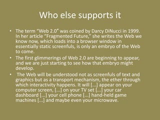 Who else supports itThe term “Web 2.0″ was coined by Darcy DiNucci in 1999. In her article “Fragmented Future,” she writes the Web we know now, which loads into a browser window in essentially static screenfuls, is only an embryo of the Web to come. The first glimmerings of Web 2.0 are beginning to appear, and we are just starting to see how that embryo might develop. The Web will be understood not as screenfuls of text and graphics but as a transport mechanism, the ether through which interactivity happens. It will [...] appear on your computer screen, [...] on your TV set [...] your car dashboard [...] your cell phone [...] hand-held game machines [...] and maybe even your microwave.