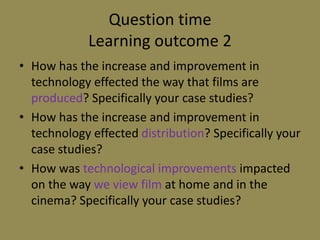 Question timeLearning outcome 2How has the increase and improvement in technology effected the way that films are produced? Specifically your case studies?How has the increase and improvement in technology effected distribution? Specifically your case studies?How was technological improvements impacted on the way we view film at home and in the cinema? Specifically your case studies?