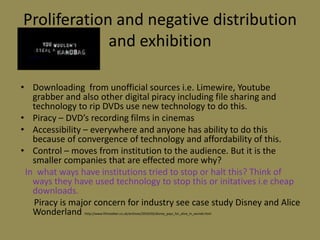 Proliferation and negative distribution and exhibitionDownloading  from unofficial sources i.e. Limewire, Youtube grabber and also other digital piracy including file sharing and technology to rip DVDs use new technology to do this.Piracy – DVD’s recording films in cinemasAccessibility – everywhere and anyone has ability to do this because of convergence of technology and affordability of this.Control – moves from institution to the audience. But it is the smaller companies that are effected more why?In  what ways have institutions tried to stop or halt this? Think of ways they have used technology to stop this or initativesi.e cheap downloads.      Piracy is major concern for industry see case study Disney and Alice Wonderland :http://www.filmstalker.co.uk/archives/2010/02/disney_pays_for_alice_in_wonde.html