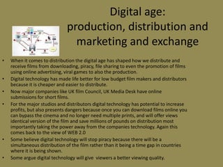 Digital age: production, distribution and marketing and exchangeWhen it comes to distribution the digital age has shaped how we distribute and receive films from downloading, piracy, file sharing to even the promotion of films using online advertising, viral games to also the production.Digital technology has made life better for low budget film makers and distributors because it is cheaper and easier to distribute.Now major companies like UK film Council, UK Media Desk have online submissions for short films.For the major studios and distributors digital technology has potential to increase profits, but also presents dangers because once you can download films online you can bypass the cinema and no longer need multiple prints, and will offer views identical version of the film and save millions of pounds on distribution most importantly taking the power away from the companies technology. Again this comes back to the view of WEB 2.0Some believe digital technology will stop piracy because there will be a simultaneous distribution of the film rather than it being a time gap in countries where it is being shown.Some argue digital technology will give  viewers a better viewing quality.