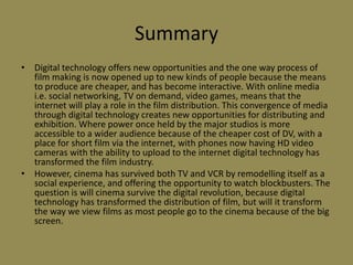 SummaryDigital technology offers new opportunities and the one way process of film making is now opened up to new kinds of people because the means to produce are cheaper, and has become interactive. With online media i.e. social networking, TV on demand, video games, means that the internet will play a role in the film distribution. This convergence of media through digital technology creates new opportunities for distributing and exhibition. Where power once held by the major studios is more accessible to a wider audience because of the cheaper cost of DV, with a place for short film via the internet, with phones now having HD video cameras with the ability to upload to the internet digital technology has transformed the film industry. However, cinema has survived both TV and VCR by remodelling itself as a social experience, and offering the opportunity to watch blockbusters. The question is will cinema survive the digital revolution, because digital technology has transformed the distribution of film, but will it transform the way we view films as most people go to the cinema because of the big screen.