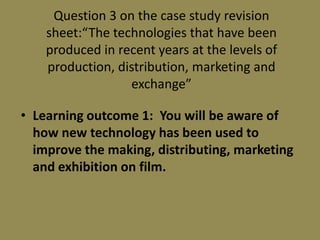 Question 3 on the case study revision sheet:“The technologies that have been produced in recent years at the levels of production, distribution, marketing and exchange” Learning outcome 1:  You will be aware of how new technology has been used to improve the making, distributing, marketing and exhibition on film. 