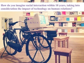 How do you imagine social interaction within 10 years, taking into
consideration the impact of technology on human relations?
By N.U.N.
 