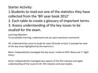 Starter Activity:
1.Students to read out one of the statistics they have
collected from the ‘BFI year book 2012’
2. Each table to create a glossary of important terms.
3. Assess understanding of the key issues to be
studied for the exam.
Learning Objective:
To consolidate learning, understand and act upon examiners comments.
All: Understand key areas to study for exam (Provide at least 1 example for each
of the key areas highlighted by the examiner.)
Most: Independently investigate the key areas ( relate to WTF, Warp and 1st Sight
Films)

Some: Independently investigate key aspects of the film industry and apply
understanding of the issues to UK film industry and case studies.

 