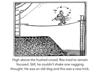 High above the hushed crowd, Rex tried to remain
focused. Still, he couldn’t shake one nagging
thought: He was an old dog and this was a new trick.
 