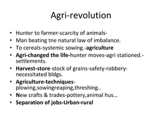 Agri-revolution Hunter to farmer-scarcity of animals- Man beating tne natural law of imbalance. To cereals-systemic sowing.- agriculture Agri-changed the life- hunter moves-agri stationed.-settlements. Harvest-store -stock of grains-safety-robbery-necessitated bldgs. Agriculture-techniques - plowing,sowingreaping,threshing.. N ew crafts & trades-pottery,animal hus… Separation of jobs-Urban-rural 