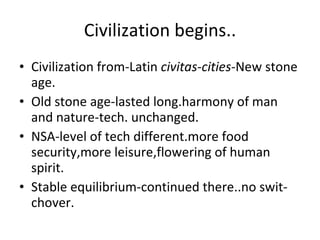 Civilization begins.. Civilization from-Latin  civitas-cities -New stone age. Old stone age-lasted long.harmony of man and nature-tech. unchanged. NSA-level of tech different.more food security,more leisure,flowering of human spirit. Stable equilibrium-continued there..no swit-chover. 