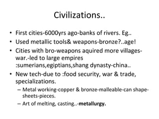 Civilizations.. First cities-6000yrs ago-banks of rivers. Eg.. Used metallic tools& weapons-bronze?..age! Cities with bro-weapons aquired more villages-war.-led to large empires :sumerians,egiptians,shang dynasty-china.. New tech-due to :food security, war & trade, specializations. Metal working-copper & bronze-malleable-can shape-sheets-pieces. Art of melting, casting..- metallurgy. 