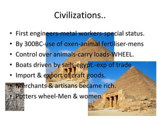 Civilizations.. First engineers-metal workers-special status. By 300BC-use of oxen-animal fertiliser-mens Control over animals-carry loads-WHEEL. Boats driven by sails-egypt.-exp of trade Import & export of craft goods. Merchants & artisans became rich. Potters wheel-Men & women. 
