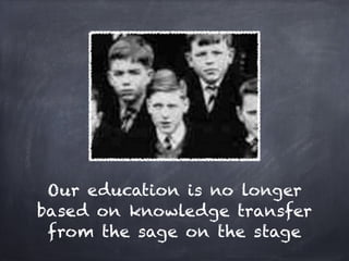Our education is no longer
based on knowledge transfer
 from the sage on the stage
 
