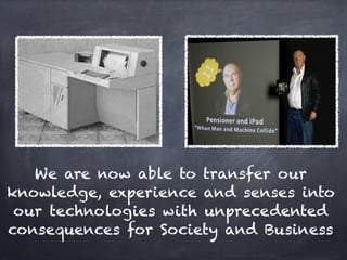 We are now able to transfer our
knowledge, experience and senses into
 our technologies with unprecedented
consequences for Society and Business
 