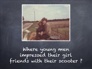 Where young men
    impressed their girl
friends with their scooter ?
 