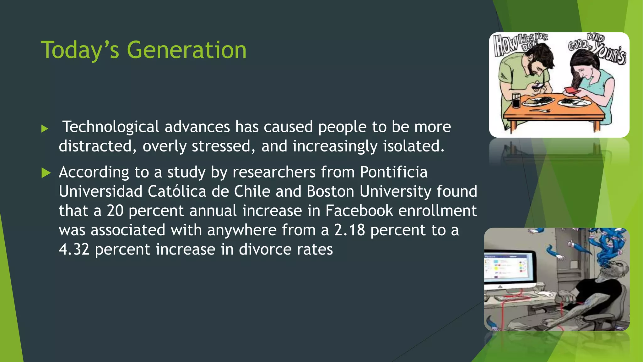 Today’s Generation
 Technological advances has caused people to be more
distracted, overly stressed, and increasingly isolated.
 According to a study by researchers from Pontificia
Universidad Católica de Chile and Boston University found
that a 20 percent annual increase in Facebook enrollment
was associated with anywhere from a 2.18 percent to a
4.32 percent increase in divorce rates
 