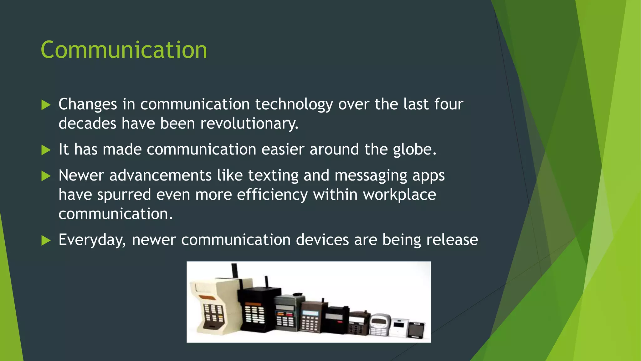 Communication
 Changes in communication technology over the last four
decades have been revolutionary.
 It has made communication easier around the globe.
 Newer advancements like texting and messaging apps
have spurred even more efficiency within workplace
communication.
 Everyday, newer communication devices are being release
 