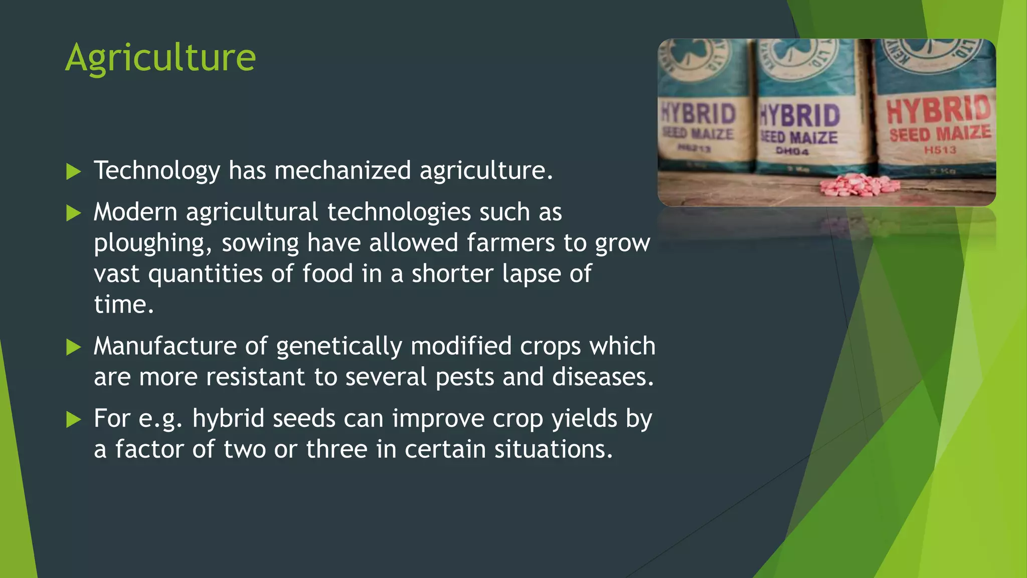 Agriculture
 Technology has mechanized agriculture.
 Modern agricultural technologies such as
ploughing, sowing have allowed farmers to grow
vast quantities of food in a shorter lapse of
time.
 Manufacture of genetically modified crops which
are more resistant to several pests and diseases.
 For e.g. hybrid seeds can improve crop yields by
a factor of two or three in certain situations.
 