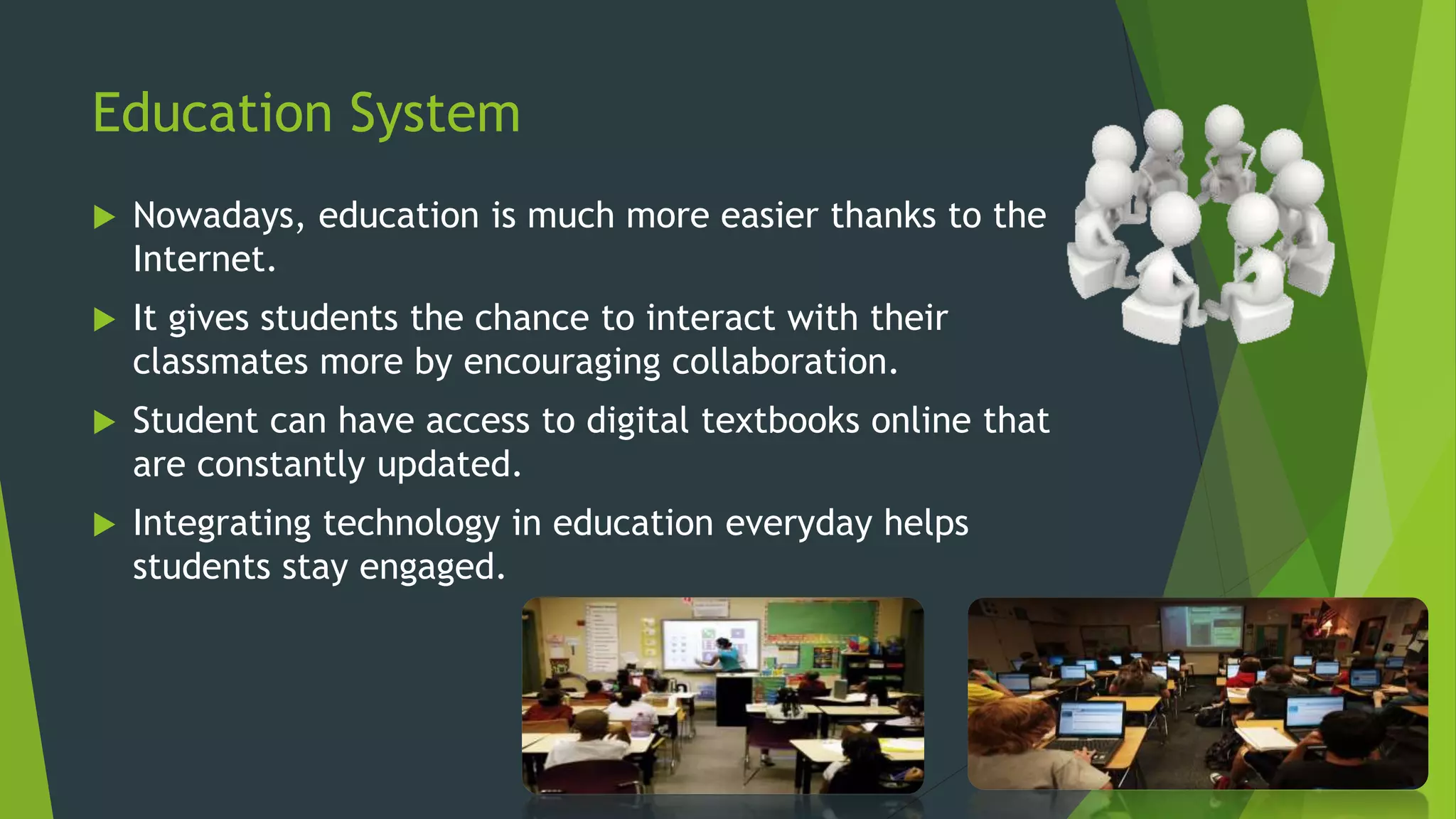 Education System
 Nowadays, education is much more easier thanks to the
Internet.
 It gives students the chance to interact with their
classmates more by encouraging collaboration.
 Student can have access to digital textbooks online that
are constantly updated.
 Integrating technology in education everyday helps
students stay engaged.
 