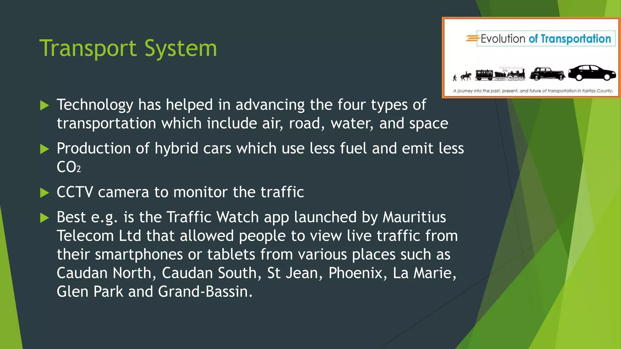 Transport System
 Technology has helped in advancing the four types of
transportation which include air, road, water, and space
 Production of hybrid cars which use less fuel and emit less
CO2
 CCTV camera to monitor the traffic
 Best e.g. is the Traffic Watch app launched by Mauritius
Telecom Ltd that allowed people to view live traffic from
their smartphones or tablets from various places such as
Caudan North, Caudan South, St Jean, Phoenix, La Marie,
Glen Park and Grand-Bassin.
 