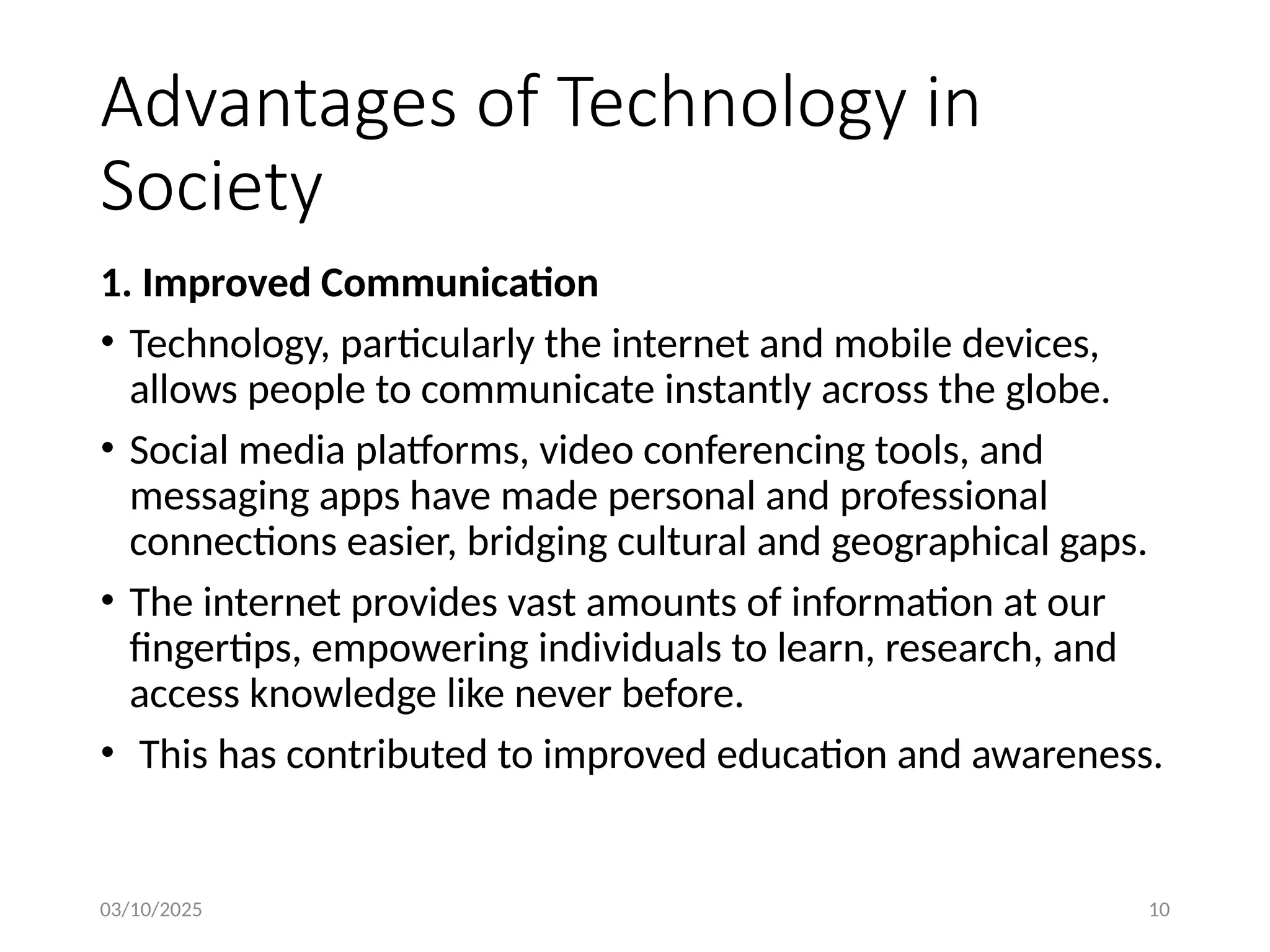 03/10/2025 10
Advantages of Technology in
Society
1. Improved Communication
• Technology, particularly the internet and mobile devices,
allows people to communicate instantly across the globe.
• Social media platforms, video conferencing tools, and
messaging apps have made personal and professional
connections easier, bridging cultural and geographical gaps.
• The internet provides vast amounts of information at our
fingertips, empowering individuals to learn, research, and
access knowledge like never before.
• This has contributed to improved education and awareness.
 