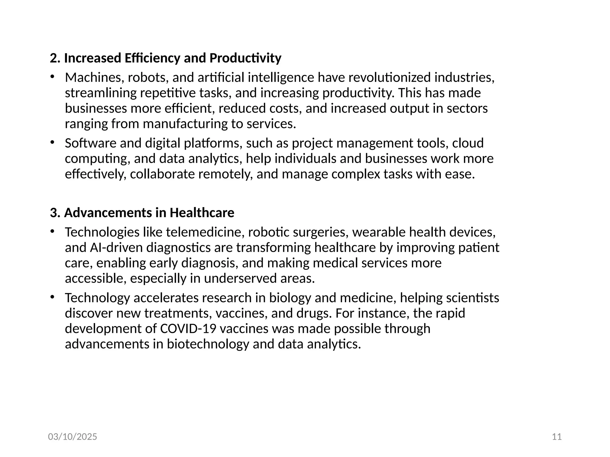 03/10/2025 11
2. Increased Efficiency and Productivity
• Machines, robots, and artificial intelligence have revolutionized industries,
streamlining repetitive tasks, and increasing productivity. This has made
businesses more efficient, reduced costs, and increased output in sectors
ranging from manufacturing to services.
• Software and digital platforms, such as project management tools, cloud
computing, and data analytics, help individuals and businesses work more
effectively, collaborate remotely, and manage complex tasks with ease.
3. Advancements in Healthcare
• Technologies like telemedicine, robotic surgeries, wearable health devices,
and AI-driven diagnostics are transforming healthcare by improving patient
care, enabling early diagnosis, and making medical services more
accessible, especially in underserved areas.
• Technology accelerates research in biology and medicine, helping scientists
discover new treatments, vaccines, and drugs. For instance, the rapid
development of COVID-19 vaccines was made possible through
advancements in biotechnology and data analytics.
 