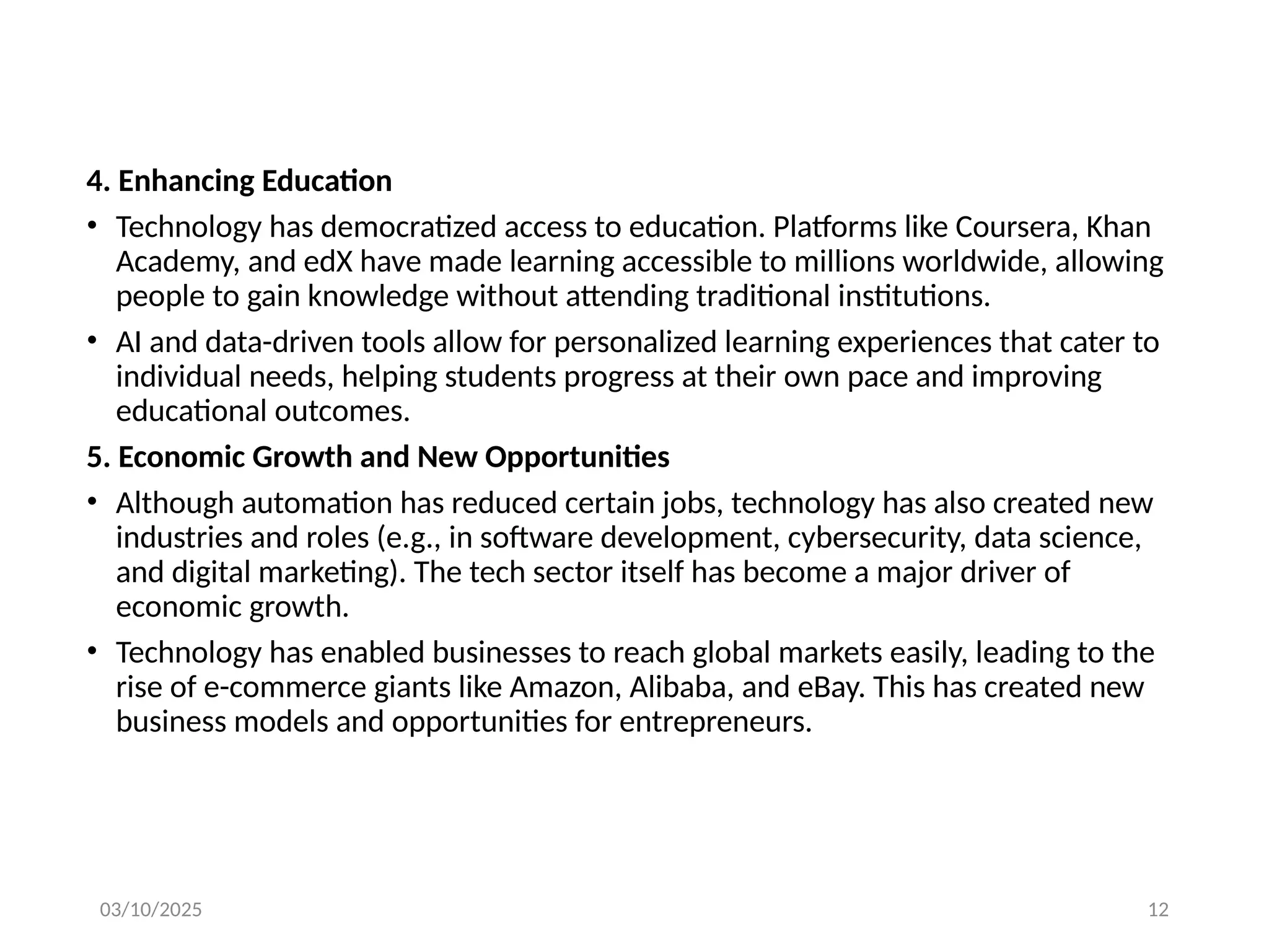 03/10/2025 12
4. Enhancing Education
• Technology has democratized access to education. Platforms like Coursera, Khan
Academy, and edX have made learning accessible to millions worldwide, allowing
people to gain knowledge without attending traditional institutions.
• AI and data-driven tools allow for personalized learning experiences that cater to
individual needs, helping students progress at their own pace and improving
educational outcomes.
5. Economic Growth and New Opportunities
• Although automation has reduced certain jobs, technology has also created new
industries and roles (e.g., in software development, cybersecurity, data science,
and digital marketing). The tech sector itself has become a major driver of
economic growth.
• Technology has enabled businesses to reach global markets easily, leading to the
rise of e-commerce giants like Amazon, Alibaba, and eBay. This has created new
business models and opportunities for entrepreneurs.
 