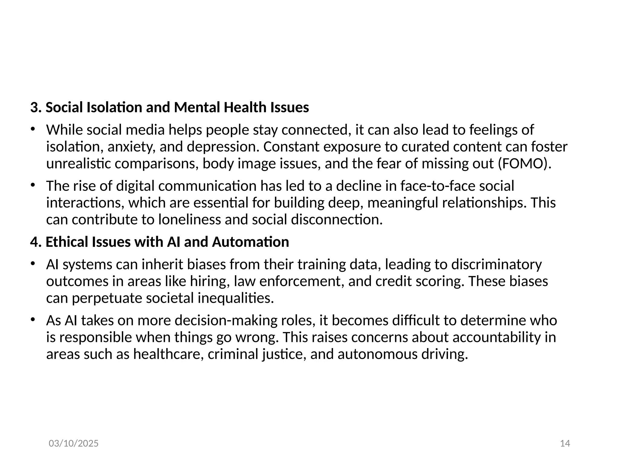 03/10/2025 14
3. Social Isolation and Mental Health Issues
• While social media helps people stay connected, it can also lead to feelings of
isolation, anxiety, and depression. Constant exposure to curated content can foster
unrealistic comparisons, body image issues, and the fear of missing out (FOMO).
• The rise of digital communication has led to a decline in face-to-face social
interactions, which are essential for building deep, meaningful relationships. This
can contribute to loneliness and social disconnection.
4. Ethical Issues with AI and Automation
• AI systems can inherit biases from their training data, leading to discriminatory
outcomes in areas like hiring, law enforcement, and credit scoring. These biases
can perpetuate societal inequalities.
• As AI takes on more decision-making roles, it becomes difficult to determine who
is responsible when things go wrong. This raises concerns about accountability in
areas such as healthcare, criminal justice, and autonomous driving.
 